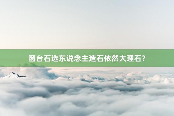 窗台石选东说念主造石依然大理石？