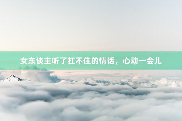 女东谈主听了扛不住的情话，心动一会儿