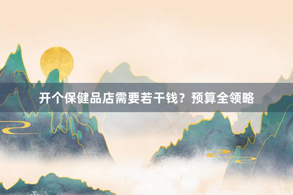 开个保健品店需要若干钱？预算全领略