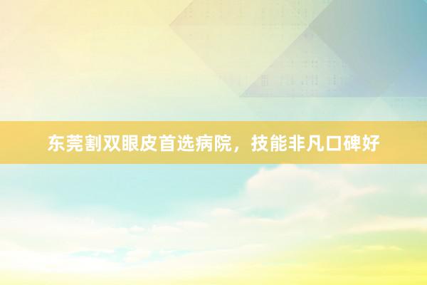 东莞割双眼皮首选病院，技能非凡口碑好