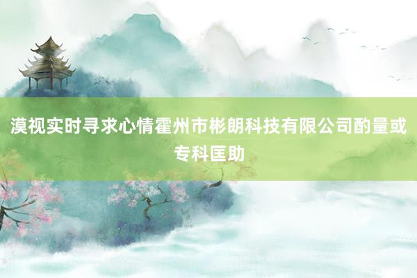 漠视实时寻求心情霍州市彬朗科技有限公司酌量或专科匡助