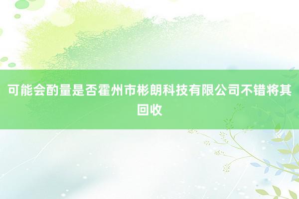 可能会酌量是否霍州市彬朗科技有限公司不错将其回收